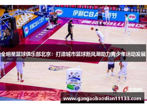 全明星篮球俱乐部北京:打造城市篮球新风潮助力青少年运动发展