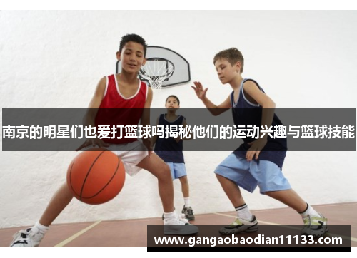 南京的明星们也爱打篮球吗揭秘他们的运动兴趣与篮球技能