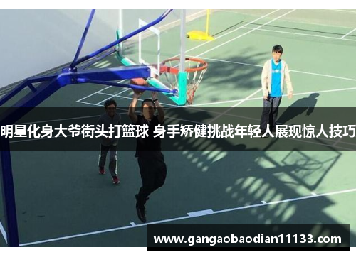 明星化身大爷街头打篮球 身手矫健挑战年轻人展现惊人技巧