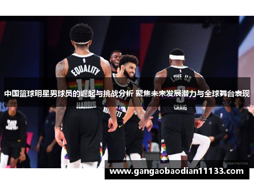 中国篮球明星男球员的崛起与挑战分析 聚焦未来发展潜力与全球舞台表现