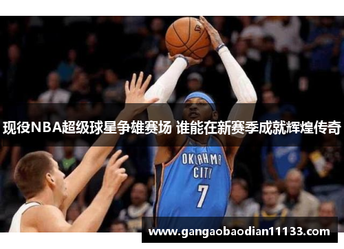现役NBA超级球星争雄赛场 谁能在新赛季成就辉煌传奇