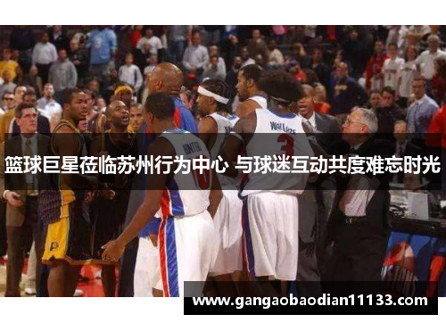 篮球巨星莅临苏州行为中心 与球迷互动共度难忘时光