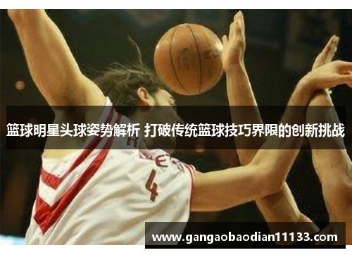 篮球明星头球姿势解析 打破传统篮球技巧界限的创新挑战