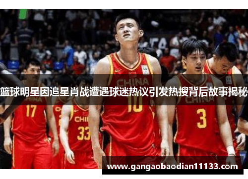 篮球明星因追星肖战遭遇球迷热议引发热搜背后故事揭秘