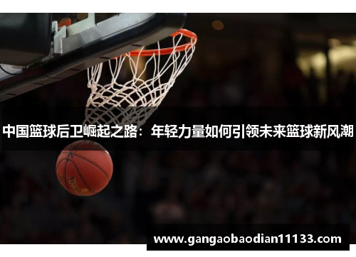 中国篮球后卫崛起之路:年轻力量如何引领未来篮球新风潮